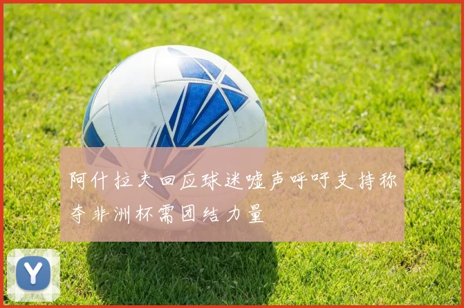 阿什拉夫回应球迷嘘声呼吁支持称夺非洲杯需团结力量