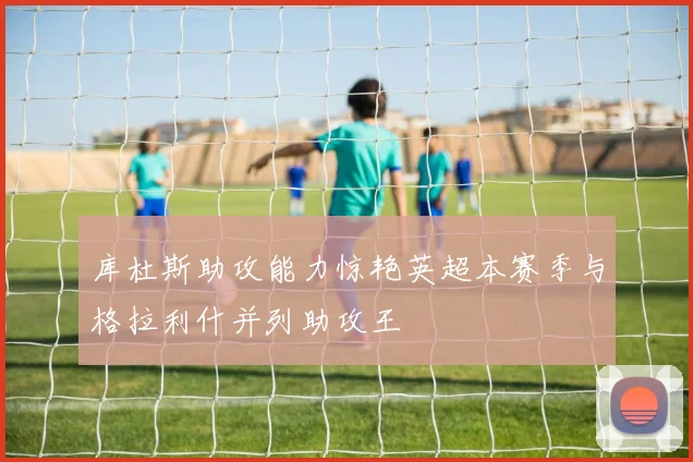 库杜斯助攻能力惊艳英超本赛季与格拉利什并列助攻王