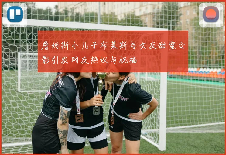 詹姆斯小儿子布莱斯与女友甜蜜合影引发网友热议与祝福