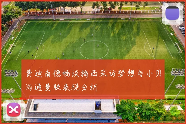 费迪南德畅谈梅西采访梦想与小贝沟通曼联表现分析
