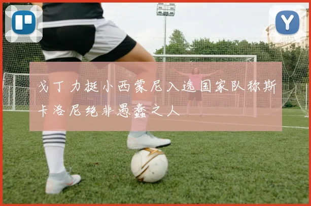 戈丁力挺小西蒙尼入选国家队称斯卡洛尼绝非愚蠢之人