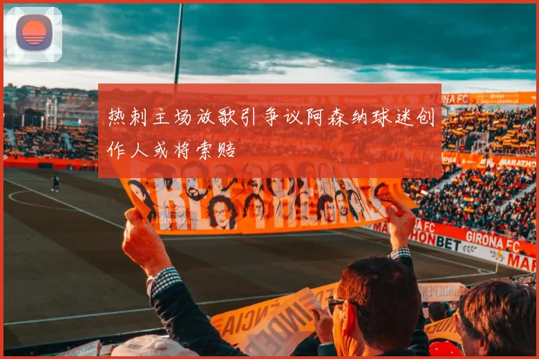 热刺主场放歌引争议阿森纳球迷创作人或将索赔