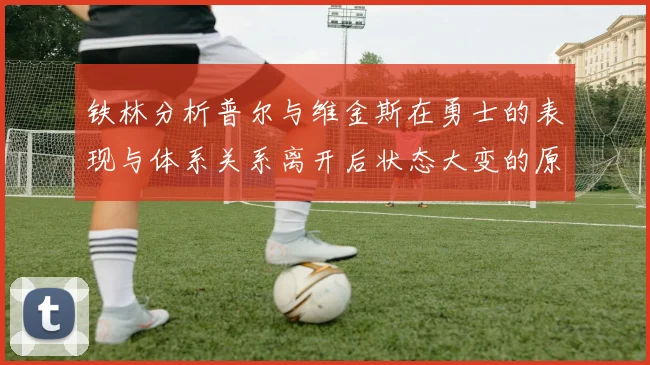 铁林分析普尔与维金斯在勇士的表现与体系关系离开后状态大变的原因