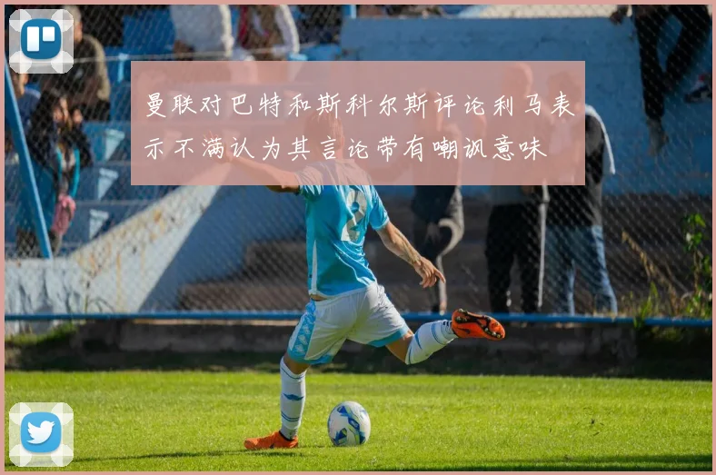 曼联对巴特和斯科尔斯评论利马表示不满认为其言论带有嘲讽意味