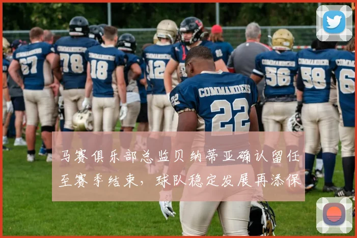 马赛俱乐部总监贝纳蒂亚确认留任至赛季结束，球队稳定发展再添保障