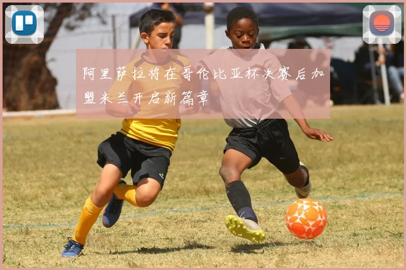 阿里萨拉将在哥伦比亚杯决赛后加盟米兰开启新篇章