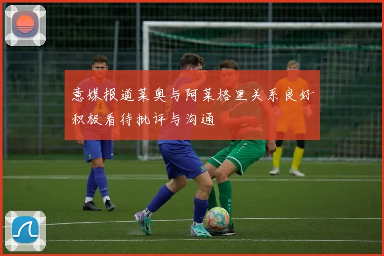 意媒报道莱奥与阿莱格里关系良好积极看待批评与沟通