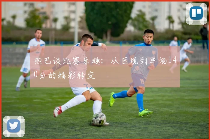 热巴谈比赛乐趣：从困境到单场140分的精彩转变