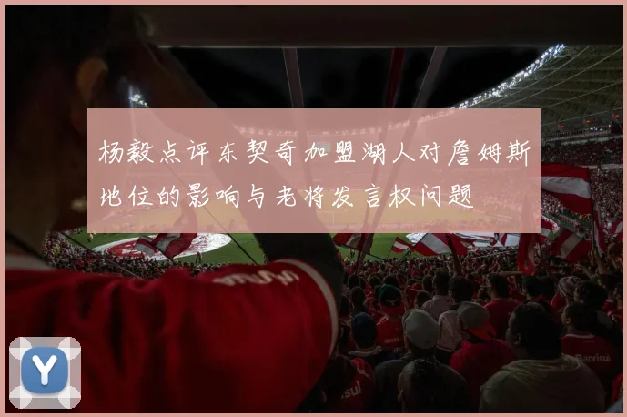 杨毅点评东契奇加盟湖人对詹姆斯地位的影响与老将发言权问题