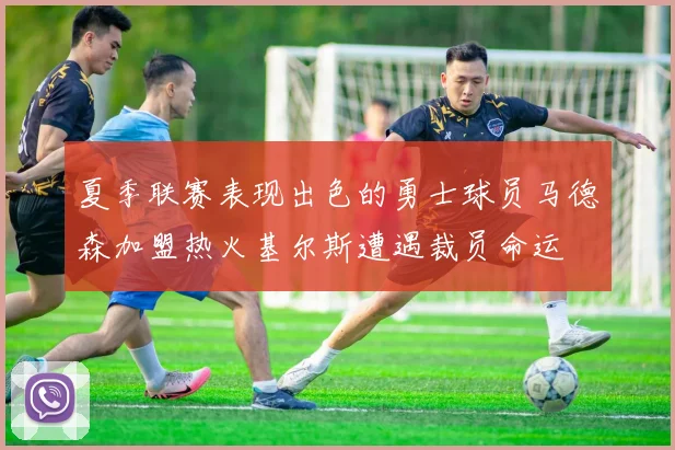 夏季联赛表现出色的勇士球员马德森加盟热火基尔斯遭遇裁员命运
