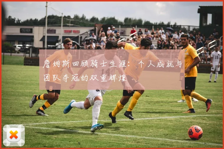 詹姆斯回顾骑士生涯：个人成就与团队夺冠的双重辉煌