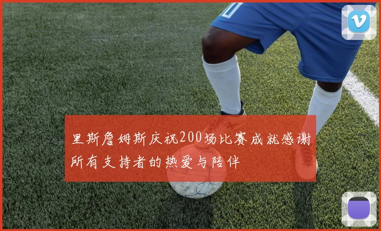 里斯詹姆斯庆祝200场比赛成就感谢所有支持者的热爱与陪伴