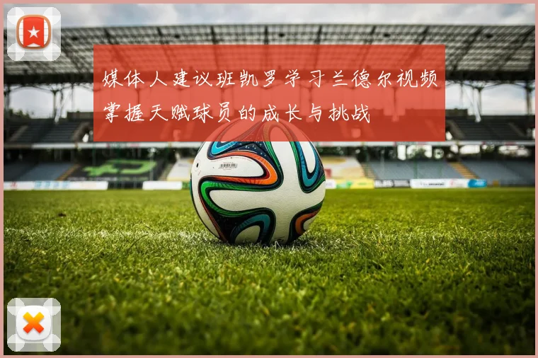 媒体人建议班凯罗学习兰德尔视频掌握天赋球员的成长与挑战