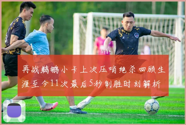 再战鹈鹕小卡上次压哨绝杀回顾生涯至今11次最后5秒制胜时刻解析