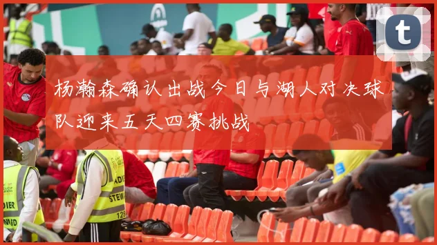 杨瀚森确认出战今日与湖人对决球队迎来五天四赛挑战