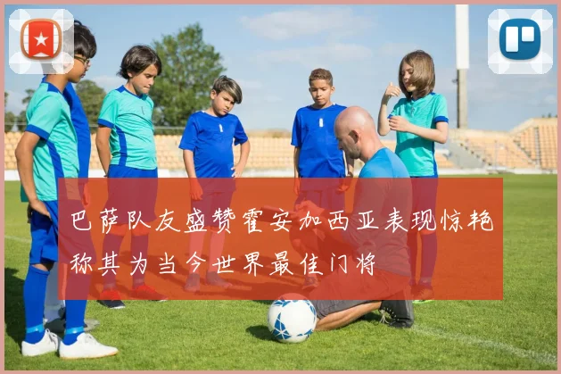 巴萨队友盛赞霍安加西亚表现惊艳称其为当今世界最佳门将