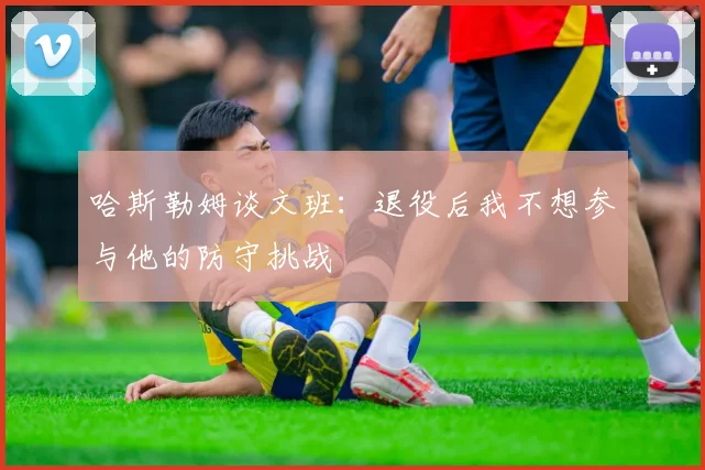 哈斯勒姆谈文班：退役后我不想参与他的防守挑战