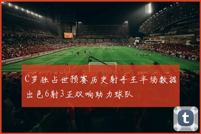 C罗独占世预赛历史射手王半场数据出色6射3正双响助力球队
