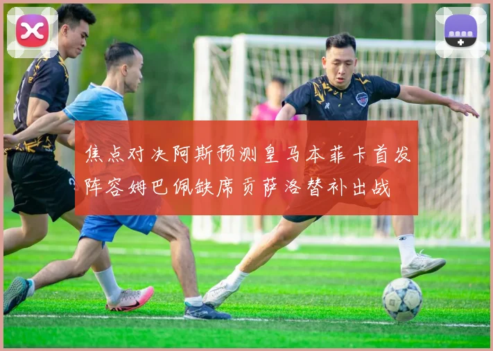 焦点对决阿斯预测皇马本菲卡首发阵容姆巴佩缺席贡萨洛替补出战